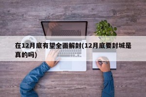 在12月底有望全面解封(12月底要封城是真的吗)