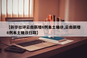 【新华社评云南新增6例本土确诊,云南新增6例本土确诊行踪】