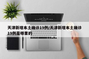 天津新增本土确诊19例/天津新增本土确诊19例是哪里的