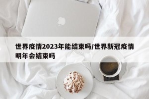 世界疫情2023年能结束吗/世界新冠疫情明年会结束吗