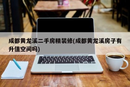 成都黄龙溪二手房精装修(成都黄龙溪房子有升值空间吗)