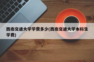 西南交通大学学费多少(西南交通大学本科生学费)