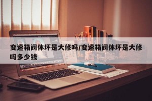 变速箱阀体坏是大修吗/变速箱阀体坏是大修吗多少钱