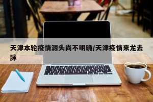 天津本轮疫情源头尚不明确/天津疫情来龙去脉