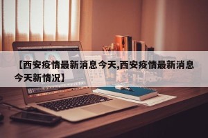 【西安疫情最新消息今天,西安疫情最新消息今天新情况】
