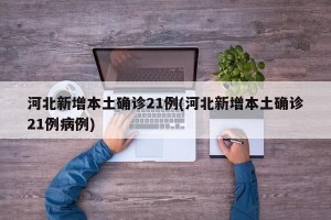 河北新增本土确诊21例(河北新增本土确诊21例病例)