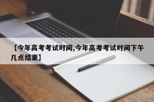 【今年高考考试时间,今年高考考试时间下午几点结束】