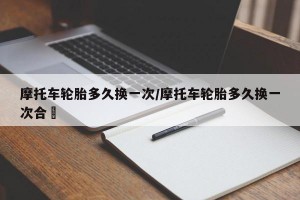 摩托车轮胎多久换一次/摩托车轮胎多久换一次合逿