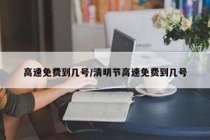 高速免费到几号/清明节高速免费到几号