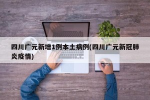 四川广元新增1例本土病例(四川广元新冠肺炎疫情)