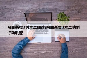 陕西新增2例本土确诊/陕西新增1本土病例行动轨迹