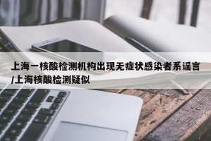 上海一核酸检测机构出现无症状感染者系谣言/上海核酸检测疑似