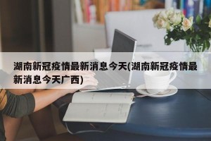 湖南新冠疫情最新消息今天(湖南新冠疫情最新消息今天广西)