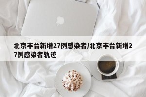 北京丰台新增27例感染者/北京丰台新增27例感染者轨迹