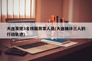 大连发现3名核酸异常人员(大连确诊三人的行动轨迹)