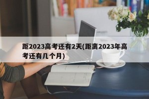 距2023高考还有2天(距离2023年高考还有几个月)