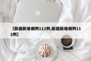 【新疆新增病例112例,新疆新增病例112例】
