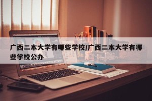 广西二本大学有哪些学校/广西二本大学有哪些学校公办