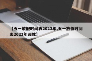 【五一放假时间表2023年,五一放假时间表2023年调休】
