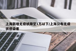 上海新增无症状降至1万以下/上海公布无症状感染者