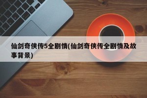 仙剑奇侠传5全剧情(仙剑奇侠传全剧情及故事背景)
