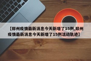 【郑州疫情最新消息今天新增了15例,郑州疫情最新消息今天新增了15例活动轨迹】