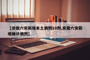 【安徽六安新增本土病例10例,安徽六安新增确诊病例】