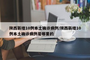 陕西新增10例本土确诊病例/陕西新增10例本土确诊病例是哪里的