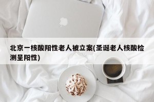 北京一核酸阳性老人被立案(圣诞老人核酸检测呈阳性)