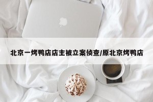 北京一烤鸭店店主被立案侦查/原北京烤鸭店