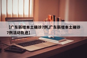 【广东新增本土确诊7例,广东新增本土确诊7例活动轨迹】