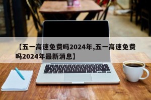 【五一高速免费吗2024年,五一高速免费吗2024年最新消息】