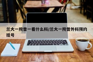 兰大一院普一看什么科/兰大一院普外科预约挂号