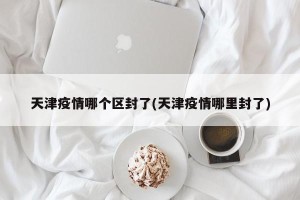 天津疫情哪个区封了(天津疫情哪里封了)