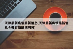 天津最新疫情最新消息(天津最新疫情最新消息今天有新增病例吗)