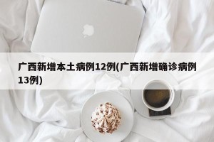 广西新增本土病例12例(广西新增确诊病例13例)