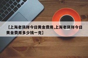 【上海老凤祥今日黄金费用,上海老凤祥今日黄金费用多少钱一克】