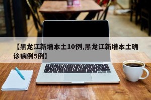 【黑龙江新增本土10例,黑龙江新增本土确诊病例5例】