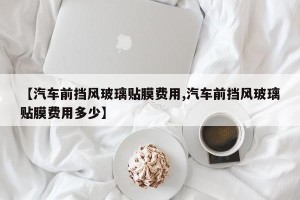 【汽车前挡风玻璃贴膜费用,汽车前挡风玻璃贴膜费用多少】