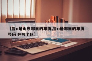 【鲁n是山东哪里的车牌,鲁n是哪里的车牌号码 在哪个区】