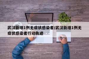 武汉新增1例无症状感染者/武汉新增1例无症状感染者行动轨迹