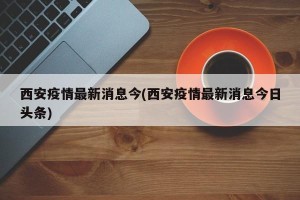 西安疫情最新消息今(西安疫情最新消息今日头条)