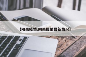 【刚果疫情,刚果疫情最新情况】