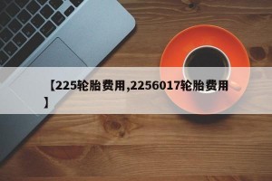 【225轮胎费用,2256017轮胎费用】
