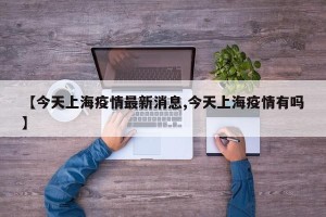 【今天上海疫情最新消息,今天上海疫情有吗】