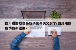 四川成都疫情最新消息今天又封了(四川成都疫情最新进展)