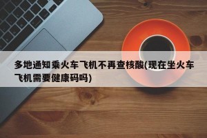 多地通知乘火车飞机不再查核酸(现在坐火车飞机需要健康码吗)