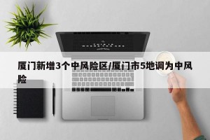 厦门新增3个中风险区/厦门市5地调为中风险