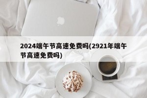 2024端午节高速免费吗(2921年端午节高速免费吗)