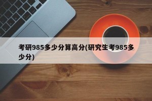 考研985多少分算高分(研究生考985多少分)